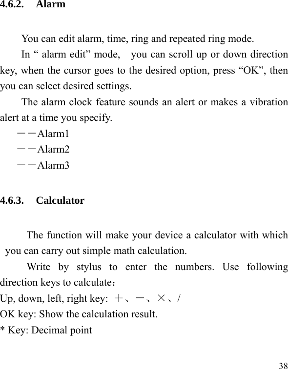  38 4.6.2. Alarm You can edit alarm, time, ring and repeated ring mode. In &ldquo; alarm edit&rdquo; mode,    you can scroll up or down direction key, when the cursor goes to the desired option, press &ldquo;OK&rdquo;, then you can select desired settings. The alarm clock feature sounds an alert or makes a vibration alert at a time you specify.   ――Alarm1 ――Alarm2 ――Alarm3 4.6.3. Calculator The function will make your device a calculator with which you can carry out simple math calculation. Write by stylus to enter the numbers. Use following direction keys to calculate： Up, down, left, right key:  ＋、－、&times;、/ OK key: Show the calculation result. * Key: Decimal point 