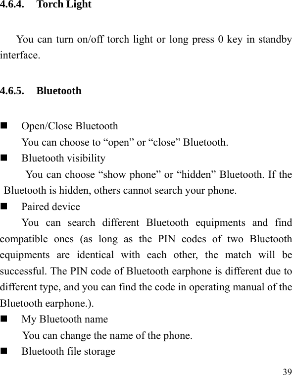  39 4.6.4. Torch Light You can turn on/off torch light or long press 0 key in standby interface. 4.6.5. Bluetooth  Open/Close Bluetooth You can choose to &ldquo;open&rdquo; or &ldquo;close&rdquo; Bluetooth.  Bluetooth visibility You can choose &ldquo;show phone&rdquo; or &ldquo;hidden&rdquo; Bluetooth. If the Bluetooth is hidden, others cannot search your phone.  Paired device You can search different Bluetooth equipments and find compatible ones (as long as the PIN codes of two Bluetooth equipments are identical with each other, the match will be successful. The PIN code of Bluetooth earphone is different due to different type, and you can find the code in operating manual of the Bluetooth earphone.).  My Bluetooth name You can change the name of the phone.  Bluetooth file storage 