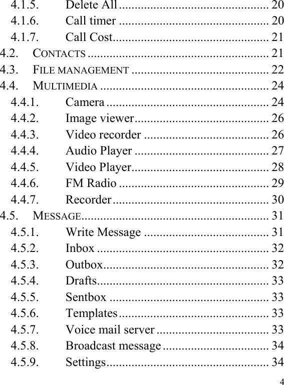  4 4.1.5. Delete All ................................................ 20 4.1.6. Call timer ................................................ 20 4.1.7. Call Cost .................................................. 21 4.2. CONTACTS .......................................................... 21 4.3. FILE MANAGEMENT ............................................ 22 4.4. MULTIMEDIA ...................................................... 24 4.4.1. Camera .................................................... 24 4.4.2. Image viewer ........................................... 26 4.4.3. Video recorder ........................................ 26 4.4.4. Audio Player ........................................... 27 4.4.5. Video Player ............................................ 28 4.4.6. FM Radio ................................................ 29 4.4.7. Recorder ..................................................  30 4.5. MESSAGE ............................................................  31 4.5.1. Write Message ........................................ 31 4.5.2. Inbox ....................................................... 32 4.5.3. Outbox .....................................................  32 4.5.4. Drafts .......................................................  33 4.5.5. Sentbox ................................................... 33 4.5.6. Templates ................................................  33 4.5.7. Voice mail server .................................... 33 4.5.8. Broadcast message .................................. 34 4.5.9. Settings ....................................................  34 