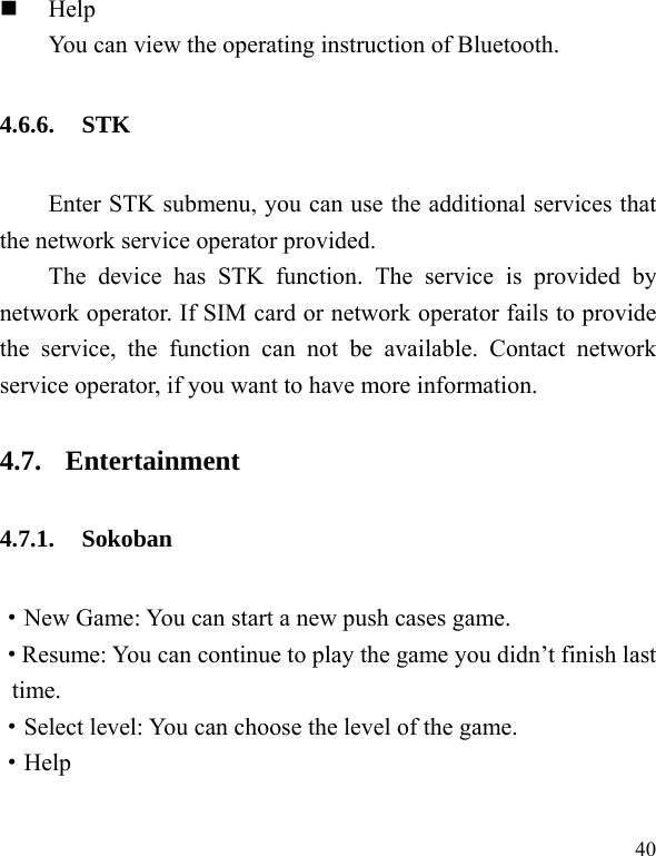  40  Help You can view the operating instruction of Bluetooth. 4.6.6. STK Enter STK submenu, you can use the additional services that the network service operator provided. The device has STK function. The service is provided by network operator. If SIM card or network operator fails to provide the service, the function can not be available. Contact network service operator, if you want to have more information. 4.7. Entertainment 4.7.1. Sokoban &middot;New Game: You can start a new push cases game. &middot;Resume: You can continue to play the game you didn&rsquo;t finish last time. &middot;Select level: You can choose the level of the game. &middot;Help 