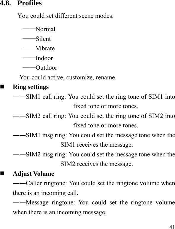  41 4.8. Profiles You could set different scene modes. &mdash;&mdash;Normal &mdash;&mdash;Silent &mdash;&mdash;Vibrate &mdash;&mdash;Indoor &mdash;&mdash;Outdoor You could active, customize, rename.  Ring settings   ――SIM1 call ring: You could set the ring tone of SIM1 into fixed tone or more tones. ――SIM2 call ring: You could set the ring tone of SIM2 into fixed tone or more tones. ――SIM1 msg ring: You could set the message tone when the SIM1 receives the message. ――SIM2 msg ring: You could set the message tone when the SIM2 receives the message.  Adjust Volume ――Caller ringtone: You could set the ringtone volume when there is an incoming call. ――Message ringtone: You could set the ringtone volume when there is an incoming message. 
