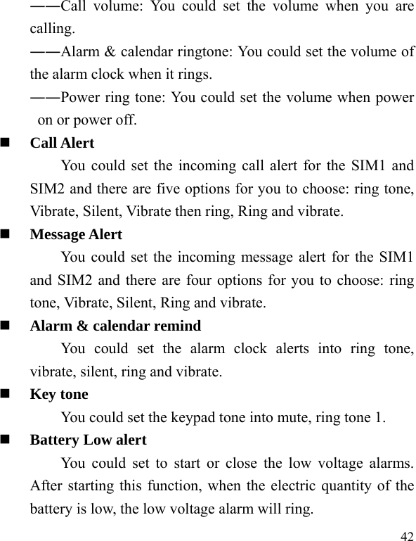  42 ――Call volume: You could set the volume when you are calling. ――Alarm &amp; calendar ringtone: You could set the volume of the alarm clock when it rings. ――Power ring tone: You could set the volume when power on or power off.  Call Alert You could set the incoming call alert for the SIM1 and SIM2 and there are five options for you to choose: ring tone, Vibrate, Silent, Vibrate then ring, Ring and vibrate.  Message Alert You could set the incoming message alert for the SIM1 and SIM2 and there are four options for you to choose: ring tone, Vibrate, Silent, Ring and vibrate.  Alarm &amp; calendar remind You could set the alarm clock alerts into ring tone, vibrate, silent, ring and vibrate.  Key tone You could set the keypad tone into mute, ring tone 1.  Battery Low alert You could set to start or close the low voltage alarms. After starting this function, when the electric quantity of the battery is low, the low voltage alarm will ring. 