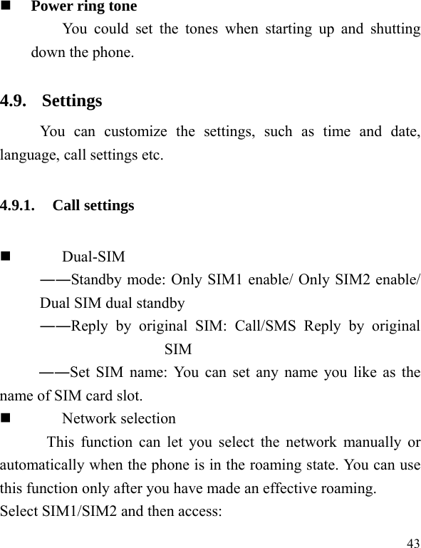  43  Power ring tone You could set the tones when starting up and shutting down the phone. 4.9. Settings  You can customize the settings, such as time and date, language, call settings etc. 4.9.1. Call settings  Dual-SIM ――Standby mode: Only SIM1 enable/ Only SIM2 enable/ Dual SIM dual standby ――Reply by original SIM: Call/SMS Reply by original SIM ――Set SIM name: You can set any name you like as the name of SIM card slot.  Network selection This function can let you select the network manually or automatically when the phone is in the roaming state. You can use this function only after you have made an effective roaming. Select SIM1/SIM2 and then access: 