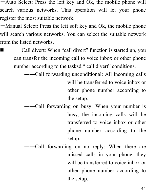  44 －Auto Select: Press the left key and Ok, the mobile phone will search various networks. This operation will let your phone register the most suitable network. －Manual Select: Press the left soft key and Ok, the mobile phone will search various networks. You can select the suitable network from the listed networks.    Call divert: When &ldquo;call divert&rdquo; function is started up, you can transfer the incoming call to voice inbox or other phone number according to the tasksd &ldquo; call divert&rdquo; conditions. ――Call forwarding unconditional: All incoming calls will be transferred to voice inbox or other phone number according to the setup.   ――Call forwarding on busy: When your number is busy, the incoming calls will be transferred to voice inbox or other phone number according to the setup.  ――Call forwarding on no reply: When there are missed calls in your phone, they will be transferred to voice inbox or other phone number according to the setup.   