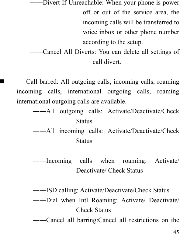  45 ――Divert If Unreachable: When your phone is power off or out of the service area, the incoming calls will be transferred to voice inbox or other phone number according to the setup.   ――Cancel All Diverts: You can delete all settings of call divert.   Call barred: All outgoing calls, incoming calls, roaming incoming calls, international outgoing calls, roaming international outgoing calls are available.  ――All outgoing calls: Activate/Deactivate/Check Status  ――All incoming calls: Activate/Deactivate/Check Status   ――Incoming calls when roaming: Activate/ Deactivate/ Check Status   ――ISD calling: Activate/Deactivate/Check Status  ――Dial when Intl Roaming: Activate/ Deactivate/ Check Status ――Cancel all barring:Cancel all restrictions on the 