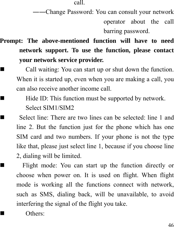  46 call. ――Change Password: You can consult your network operator about the call barring password. Prompt: The above-mentioned function will have to need network support. To use the function, please contact your network service provider.   Call waiting: You can start up or shut down the function. When it is started up, even when you are making a call, you can also receive another income call.          Hide ID: This function must be supported by network. Select SIM1/SIM2      Select line: There are two lines can be selected: line 1 and line 2. But the function just for the phone which has one SIM card and two numbers. If your phone is not the type like that, please just select line 1, because if you choose line 2, dialing will be limited.       Flight mode: You can start up the function directly or choose when power on. It is used on flight. When flight mode is working all the functions connect with network, such as SMS, dialing back, will be unavailable, to avoid interfering the signal of the flight you take.    Others: 