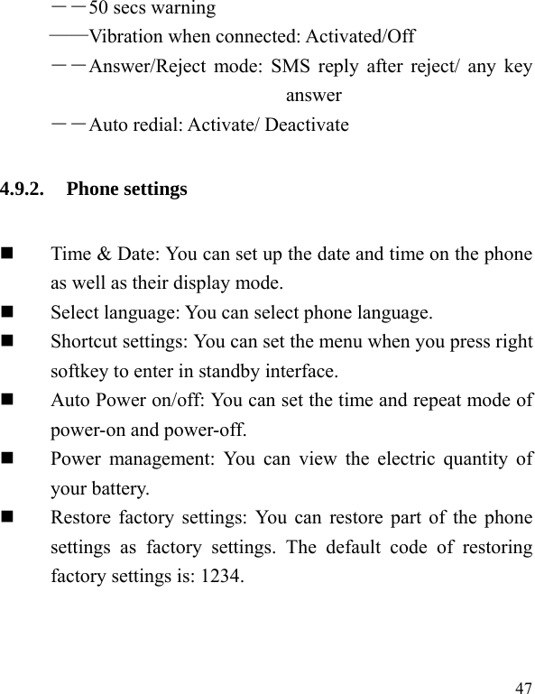  47 ――50 secs warning &mdash;&mdash;Vibration when connected: Activated/Off ――Answer/Reject mode: SMS reply after reject/ any key answer ――Auto redial: Activate/ Deactivate 4.9.2. Phone settings  Time &amp; Date: You can set up the date and time on the phone as well as their display mode.  Select language: You can select phone language.  Shortcut settings: You can set the menu when you press right softkey to enter in standby interface.    Auto Power on/off: You can set the time and repeat mode of power-on and power-off.  Power management: You can view the electric quantity of your battery.    Restore factory settings: You can restore part of the phone settings as factory settings. The default code of restoring factory settings is: 1234. 