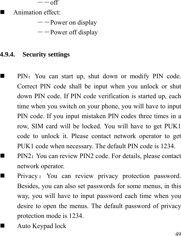  49 ――off  Animation effect:   ――Power on display ――Power off display 4.9.4. Security settings  PIN：You can start up, shut down or modify PIN code. Correct PIN code shall be input when you unlock or shut down PIN code. If PIN code verification is started up, each time when you switch on your phone, you will have to input PIN code. If you input mistaken PIN codes three times in a row, SIM card will be locked. You will have to get PUK1 code to unlock it. Please contact network operator to get PUK1 code when necessary. The default PIN code is 1234.  PIN2：You can review PIN2 code. For details, please contact network operator.  Privacy ：You can review privacy protection password. Besides, you can also set passwords for some menus, in this way, you will have to input password each time when you desire to open the menus. The default password of privacy protection mode is 1234.  Auto Keypad lock 