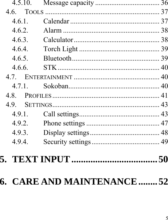  5 4.5.10. Message capacity .................................... 36 4.6. TOOLS ................................................................ 37 4.6.1. Calendar .................................................. 37 4.6.2. Alarm ...................................................... 38 4.6.3. Calculator ................................................  38 4.6.4. Torch Light ............................................. 39 4.6.5. Bluetooth .................................................  39 4.6.6. STK ......................................................... 40 4.7. ENTERTAINMENT ................................................ 40 4.7.1. Sokoban ...................................................  40 4.8. PROFILES ............................................................ 41 4.9. SETTINGS ............................................................  43 4.9.1. Call settings ............................................. 43 4.9.2. Phone settings ......................................... 47 4.9.3. Display settings ....................................... 48 4.9.4. Security settings ...................................... 49 5. TEXT INPUT .................................... 50 6. CARE AND MAINTENANCE ........ 52   