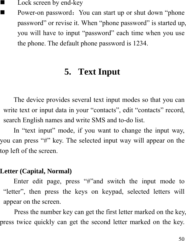  50  Lock screen by end-key  Power-on password：You can start up or shut down &ldquo;phone password&rdquo; or revise it. When &ldquo;phone password&rdquo; is started up, you will have to input &ldquo;password&rdquo; each time when you use the phone. The default phone password is 1234. 5. Text Input The device provides several text input modes so that you can write text or input data in your &ldquo;contacts&rdquo;, edit &ldquo;contacts&rdquo; record, search English names and write SMS and to-do list. In &ldquo;text input&rdquo; mode, if you want to change the input way, you can press &ldquo;#&rdquo; key. The selected input way will appear on the top left of the screen.  Letter (Capital, Normal) Enter edit page, press &ldquo;#&rdquo;and switch the input mode to &ldquo;letter&rdquo;, then press the keys on keypad, selected letters will appear on the screen. Press the number key can get the first letter marked on the key, press twice quickly can get the second letter marked on the key. 