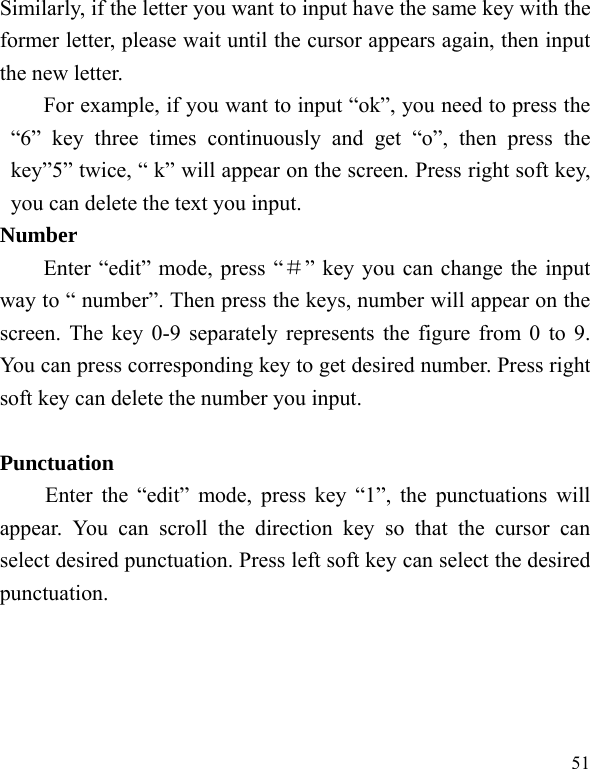  51 Similarly, if the letter you want to input have the same key with the former letter, please wait until the cursor appears again, then input the new letter. For example, if you want to input &ldquo;ok&rdquo;, you need to press the &ldquo;6&rdquo; key three times continuously and get &ldquo;o&rdquo;, then press the key&rdquo;5&rdquo; twice, &ldquo; k&rdquo; will appear on the screen. Press right soft key, you can delete the text you input. Number Enter &ldquo;edit&rdquo; mode, press &ldquo;＃&rdquo; key you can change the input way to &ldquo; number&rdquo;. Then press the keys, number will appear on the screen. The key 0-9 separately represents the figure from 0 to 9. You can press corresponding key to get desired number. Press right soft key can delete the number you input.  Punctuation Enter the &ldquo;edit&rdquo; mode, press key &ldquo;1&rdquo;, the punctuations will appear. You can scroll the direction key so that the cursor can select desired punctuation. Press left soft key can select the desired punctuation. 