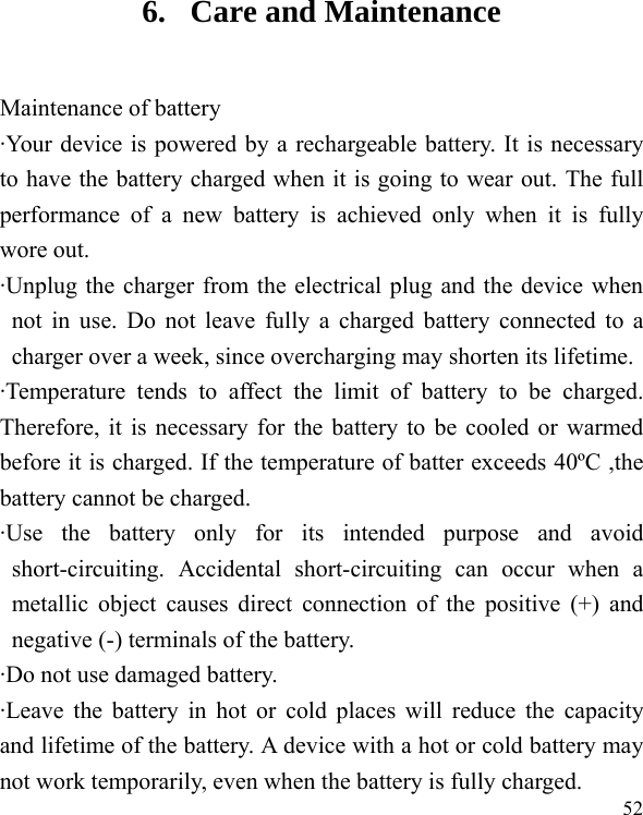  52 6. Care and Maintenance Maintenance of battery &middot;Your device is powered by a rechargeable battery. It is necessary to have the battery charged when it is going to wear out. The full performance of a new battery is achieved only when it is fully wore out. &middot;Unplug the charger from the electrical plug and the device when not in use. Do not leave fully a charged battery connected to a charger over a week, since overcharging may shorten its lifetime. &middot;Temperature tends to affect the limit of battery to be charged. Therefore, it is necessary for the battery to be cooled or warmed before it is charged. If the temperature of batter exceeds 40&ordm;C ,the battery cannot be charged. &middot;Use the battery only for its intended purpose and avoid short-circuiting. Accidental short-circuiting can occur when a metallic object causes direct connection of the positive (+) and negative (-) terminals of the battery.   &middot;Do not use damaged battery. &middot;Leave the battery in hot or cold places will reduce the capacity and lifetime of the battery. A device with a hot or cold battery may not work temporarily, even when the battery is fully charged. 