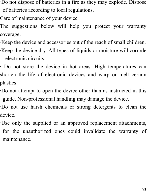  53 &middot;Do not dispose of batteries in a fire as they may explode. Dispose of batteries according to local regulations. Care of maintenance of your device The suggestions below will help you protect your warranty coverage.  &middot;Keep the device and accessories out of the reach of small children. &middot;Keep the device dry. All types of liquids or moisture will corrode electronic circuits. &middot; Do not store the device in hot areas. High temperatures can shorten the life of electronic devices and warp or melt certain plastics. &middot;Do not attempt to open the device other than as instructed in this guide. Non-professional handling may damage the device. &middot;Do not use harsh chemicals or strong detergents to clean the device. &middot;Use only the supplied or an approved replacement attachments, for the unauthorized ones could invalidate the warranty of maintenance.  
