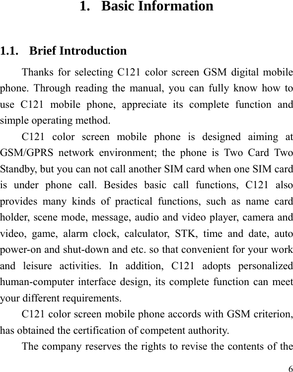  6 1. Basic Information 1.1. Brief Introduction Thanks for selecting C121 color screen GSM digital mobile phone. Through reading the manual, you can fully know how to use C121 mobile phone, appreciate its complete function and simple operating method.   C121 color screen mobile phone is designed aiming at GSM/GPRS network environment; the phone is Two Card Two Standby, but you can not call another SIM card when one SIM card is under phone call. Besides basic call functions, C121 also provides many kinds of practical functions, such as name card holder, scene mode, message, audio and video player, camera and video, game, alarm clock, calculator, STK, time and date, auto power-on and shut-down and etc. so that convenient for your work and leisure activities. In addition, C121 adopts personalized human-computer interface design, its complete function can meet your different requirements.      C121 color screen mobile phone accords with GSM criterion, has obtained the certification of competent authority.   The company reserves the rights to revise the contents of the 