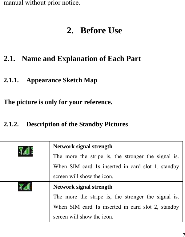  7 manual without prior notice.   2. Before Use 2.1. Name and Explanation of Each Part 2.1.1. Appearance Sketch Map   The picture is only for your reference. 2.1.2. Description of the Standby Pictures  Network signal strength The more the stripe is, the stronger the signal is. When SIM card 1s inserted in card slot 1, standby screen will show the icon.  Network signal strength The more the stripe is, the stronger the signal is. When SIM card 1s inserted in card slot 2, standby screen will show the icon. 