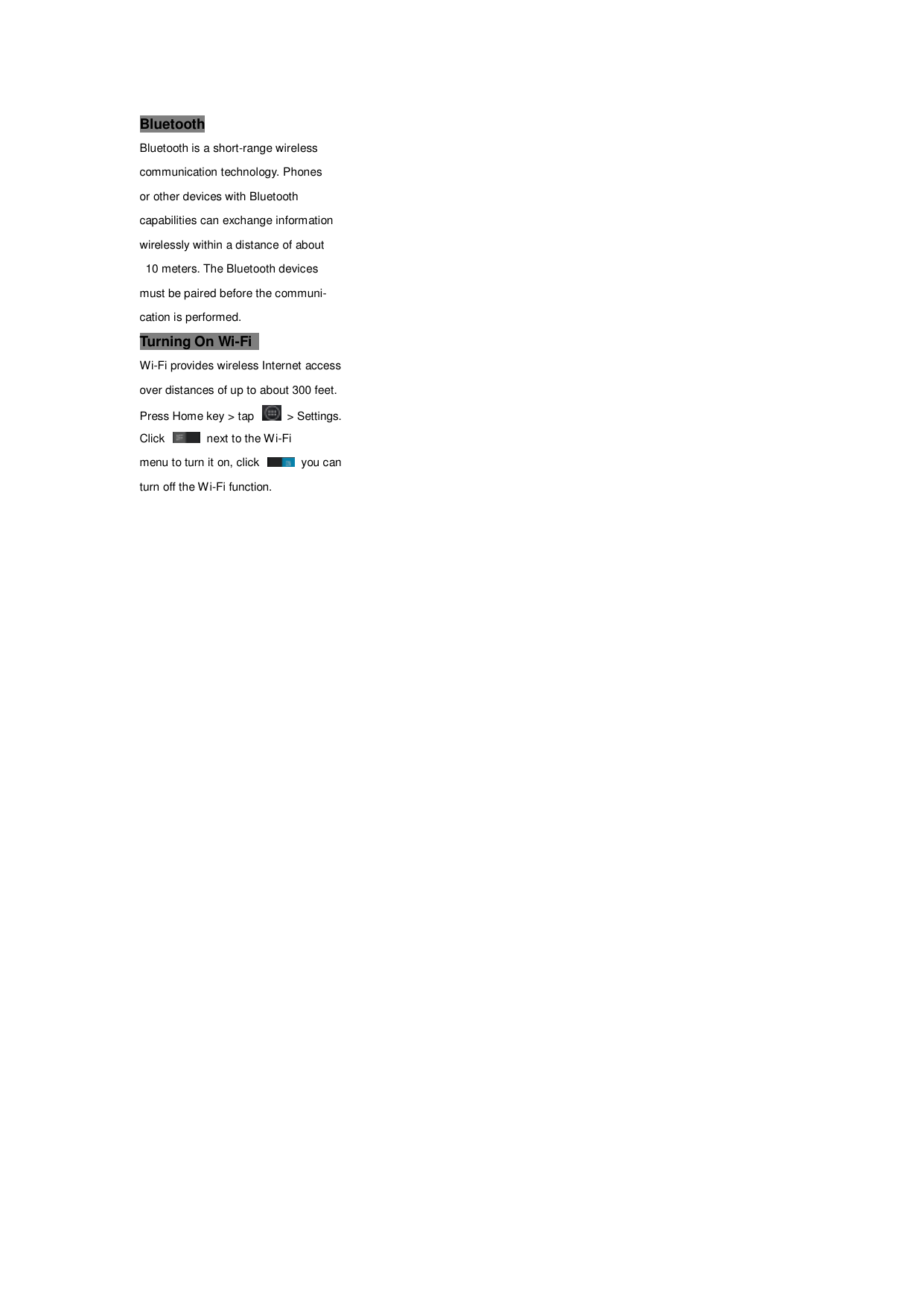 Bluetooth Bluetooth is a short-range wireless   communication technology. Phones   or other devices with Bluetooth   capabilities can exchange information     wirelessly within a distance of about  10 meters. The Bluetooth devices   must be paired before the communi- cation is performed. Turning On Wi-Fi   Wi-Fi provides wireless Internet access   over distances of up to about 300 feet. Press Home key > tap    > Settings. Click    next to the Wi-Fi menu to turn it on, click    you can turn off the Wi-Fi function.  