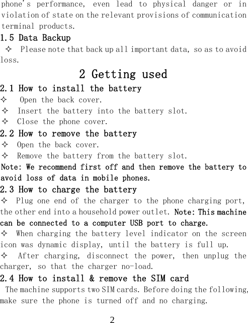  2phone's  performance,  even  lead  to  physical  danger  or  in violation of state on the relevant provisions of communication terminal products. 1.5 Data Backup   Please note that back up all important data, so as to avoid loss. 2 Getting used 2.1 How to install the battery    Open the back cover.   Insert the battery into the battery slot.   Close the phone cover. 2.2 How to remove the battery   Open the back cover.   Remove the battery from the battery slot. Note: We recommend first off and then remove the battery to avoid loss of data in mobile phones. 2.3 How to charge the battery   Plug one end of the charger to the phone charging port, the other end into a household power outlet. Note: This machine can be connected to a computer USB port to charge.   When charging the battery level indicator on the screen icon was dynamic display, until the battery is full up.    After charging, disconnect the  power, then unplug the charger, so that the charger no-load. 2.4 How to install &amp; remove the SIM card The machine supports two SIM cards. Before doing the following, make sure the phone is turned off and no charging. 