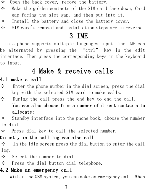 3  Open the back cover, remove the battery.  Make the golden contacts of the SIM card face down, Card gap facing the slot gap, and then put into it.  Install the battery and close the battery cover.  SIM card's removal and installation steps are in reverse. 3 IME   This phone supports multiple languages input. The IME can be  alternated  by  pressing  the  &ldquo;ctrl&rdquo;  key  in  the  edit interface. Then press the corresponding keys in the keyboard to input. 4 Make &amp; receive calls 4.1 make a call  Enter the phone number in the dial screen, press the dial key with the selected SIM card to make calls.  During the call press the end key to end the call. You can also choose from a number of direct contacts to allocate;  Standby interface into the phone book, choose the number to dial.  Press dial key to call the selected number. Directly in the call log can also call:  In the idle screen press the dial button to enter the call log.  Select the number to dial.  Press the dial button dial telephone. 4.2 Make an emergency call Within the GSM system, you can make an emergency call. When 