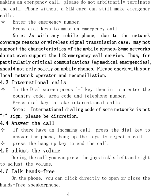  4making an emergency call, please do not arbitrarily terminate the call. Phone without a SIM card can still make emergency calls.  Enter the emergency number. Press dial keys to make an emergency call. Note:  As  with  any  mobile  phone, due  to  the  network coverage reasons or wireless signal transmission case，may not support the characteristics of the mobile phones，Some networks do not even support the 112 emergency call service. Thus, for particularly critical communications (eg medical emergencies), should not rely solely on mobile phones. Please check with your local network operator and reconciliation. 4.3 International calls  In the Dial screen press "+" key then in turn enter the country code, area code and telephone number. Press dial key to make international calls. Note:  International dialing code of some networks is not "+" sign, please be discretion. 4.4 Answer the call  If there have an incoming call, press the dial key to answer the phone, hang up the keys to reject a call.  press the hang up key to end the call. 4.5 adjust the volume During the call you can press the joystick's left and right to adjust the volume. 4.6 Talk hands-free On the phone, you can click directly to open or close the hands-free speakerphone. 
