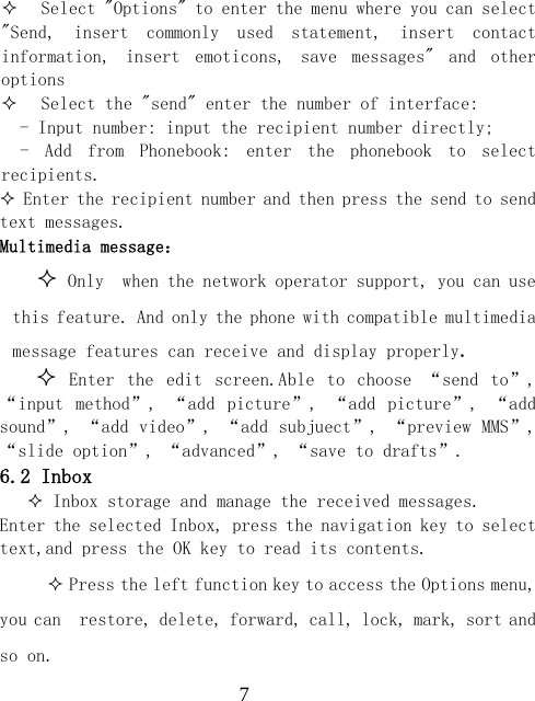  7 Select "Options" to enter the menu where you can select  "Send,  insert  commonly  used  statement,  insert  contact information,  insert  emoticons,  save  messages"  and  other options  Select the "send" enter the number of interface:   - Input number: input the recipient number directly; -  Add  from  Phonebook:  enter  the  phonebook  to  select recipients.  Enter the recipient number and then press the send to send text messages. Multimedia message：  Only  when the network operator support, you can use this feature. And only the phone with compatible multimedia message features can receive and display properly.   Enter  the  edit  screen.Able  to  choose  &ldquo;send  to&rdquo;, &ldquo;input  method&rdquo;,  &ldquo;add  picture&rdquo;,  &ldquo;add  picture&rdquo;,  &ldquo;add sound&rdquo;, &ldquo;add video&rdquo;, &ldquo;add subjuect&rdquo;, &ldquo;preview MMS&rdquo;, &ldquo;slide option&rdquo;, &ldquo;advanced&rdquo;, &ldquo;save to drafts&rdquo;. 6.2 Inbox  Inbox storage and manage the received messages. Enter the selected Inbox, press the navigation key to select text,and press the OK key to read its contents.  Press the left function key to access the Options menu, you can  restore, delete, forward, call, lock, mark, sort and so on. 