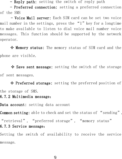  9- Reply path: setting the switch of reply path - Preferred connection: setting a preferred connection of the SMS - Voice Mail server: Each SIM card can be set two voice mail number in the settings, press the &ldquo;1&rdquo;key for a longtime to make available to listen to dial voice mail number voice messages. This function should be supported by the network operator.  Memory status: The memory status of SIM card and the phone are visible.   Save sent message: setting the switch of the storage of sent messages.  Preferred storage: setting the preferred position of the storage of SMS. 6.7.2 Multimedia message： Data account: setting data account Common setting: able to check and set the status of &ldquo;sending&rdquo;, &ldquo;retrieval&rdquo;, &ldquo;preferred storage&rdquo;, &ldquo;memory status&rdquo; 6.7.3 Service message： Setting the  switch of  availability to  receive the  service message. 