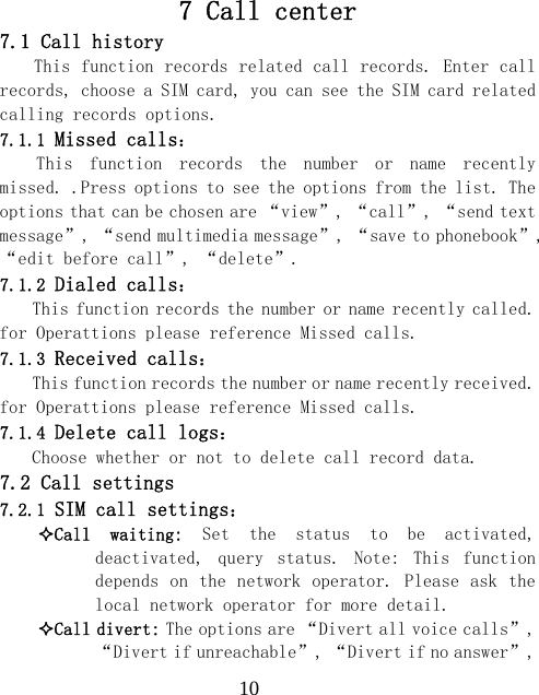  107 Call center 7.1 Call history This function records related call records. Enter call records, choose a SIM card, you can see the SIM card related calling records options. 7.1.1 Missed calls： This  function  records  the  number  or  name  recently missed. .Press options to see the options from the list. The options that can be chosen are &ldquo;view&rdquo;, &ldquo;call&rdquo;, &ldquo;send text message&rdquo;, &ldquo;send multimedia message&rdquo;, &ldquo;save to phonebook&rdquo;, &ldquo;edit before call&rdquo;, &ldquo;delete&rdquo;. 7.1.2 Dialed calls： This function records the number or name recently called. for Operattions please reference Missed calls. 7.1.3 Received calls： This function records the number or name recently received. for Operattions please reference Missed calls. 7.1.4 Delete call logs： Choose whether or not to delete call record data. 7.2 Call settings 7.2.1 SIM call settings： Call  waiting:  Set  the  status  to  be  activated, deactivated,  query  status.  Note:  This  function depends on the network operator. Please ask the local network operator for more detail. Call divert: The options are &ldquo;Divert all voice calls&rdquo;, &ldquo;Divert if unreachable&rdquo;, &ldquo;Divert if no answer&rdquo;, 