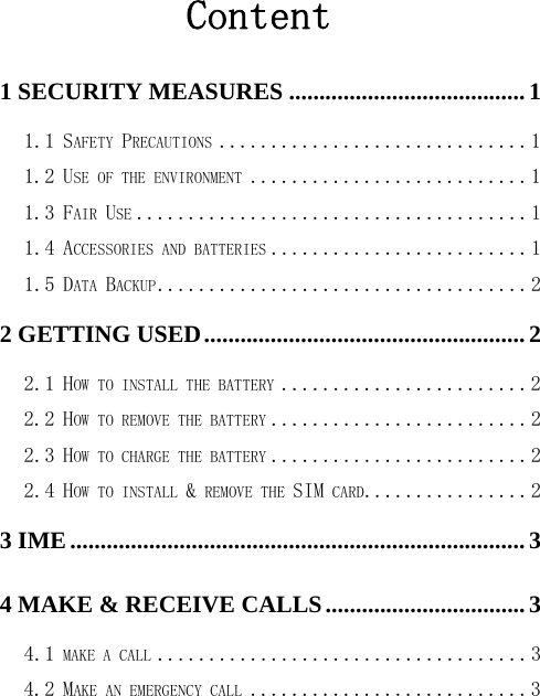 Content 1 SECURITY MEASURES ....................................... 1 1.1 SAFETY PRECAUTIONS .............................. 1 1.2 USE OF THE ENVIRONMENT ........................... 1 1.3 FAIR USE ...................................... 1 1.4 ACCESSORIES AND BATTERIES ......................... 1 1.5 DATA BACKUP .................................... 2 2 GETTING USED ..................................................... 2 2.1 HOW TO INSTALL THE BATTERY ........................ 2 2.2 HOW TO REMOVE THE BATTERY ......................... 2 2.3 HOW TO CHARGE THE BATTERY ......................... 2 2.4 HOW TO INSTALL &amp; REMOVE THE SIM CARD................ 2 3 IME ........................................................................... 3 4 MAKE &amp; RECEIVE CALLS ................................. 3 4.1 MAKE A CALL .................................... 3 4.2 MAKE AN EMERGENCY CALL ........................... 3 