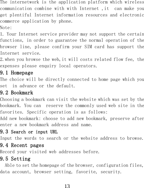  13The internetwork is the application platform which wireless communication combine with with Internet ,it  can make you  get plentiful Internet information resources and electronic commerce application by phone.   Note:  1. Your Internet service provider may not support the certain functions, in order to guarantee the normal operation of the browser line, please confirm your SIM card has support the Internet service.  2.when you browse the web,it will costs related flow fee, the expenses please enquiry local operators.  9.1 Homepage The choice will be directly connected to home page which you set  in advance or the default. 9.2 Bookmark Choosing a bookmark can visit the website which was set by the bookmark. You can  reserve the commonly used web site in the favorites. Specific operation is as follows:  Add new bookmark: choose to add new bookmark, preserve after enter a new bookmark address and name. 9.3 Search or input URL Input the words to search or the website address to browse. 9.4 Recent pages Record your visited web addresses before. 9.5 Setting Able to set the homepage of the browser, configuration files, data account, browser setting, favorite, security. 