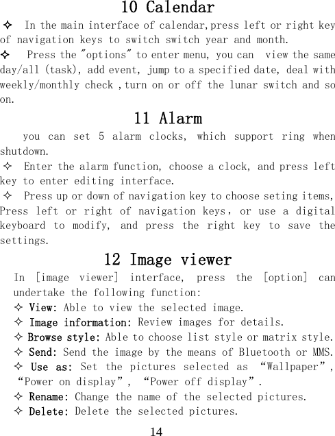  1410 Calendar   In the main interface of calendar,press left or right key of navigation keys to switch switch year and month.    Press the "options" to enter menu, you can  view the same day/all (task), add event, jump to a specified date, deal with weekly/monthly check ,turn on or off the lunar switch and so on. 11 Alarm you  can  set  5  alarm  clocks,  which  support  ring  when shutdown.   Enter the alarm function, choose a clock, and press left key to enter editing interface.   Press up or down of navigation key to choose seting items, Press  left or  right  of  navigation keys ， or  use  a  digital keyboard  to  modify,  and  press  the  right  key  to  save  the settings. 12 Image viewer In  [image  viewer]  interface,  press  the  [option]  can undertake the following function:   View: Able to view the selected image.  Image information: Review images for details.  Browse style: Able to choose list style or matrix style.  Send: Send the image by the means of Bluetooth or MMS.  Use  as:  Set  the  pictures  selected  as  &ldquo;Wallpaper&rdquo;,  &ldquo;Power on display&rdquo;, &ldquo;Power off display&rdquo;.  Rename: Change the name of the selected pictures.  Delete: Delete the selected pictures. 