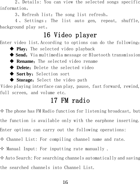  16  2、Details: You can view the selected songs specific information。   3、Refresh list：The song list refresh。   4 、 Settings ： The  list  auto  gen,  repeat,  shuffle, background play set。 16 Video player Enter video list.According to options can do the following：  Play：The selected video playback  Send：Via multimedia message or Bluetooth transmission  Rename：The selected video rename  Delete：Delete the selected video  Sort by：Selection sort  Storage：Select the video path Video playing interface can play, pause, fast forward, rewind, full screen, and volume etc. 17 FM radio  The phone has FM Radio function for listening broadcast, but the function is available only with the earphone inserting. Enter options can carry out the following operations:  Channel List: For compiling channel name and rate.  Manual Input: For inputting rate manually .  Auto Search: For searching channels automatically and saving the searched channels into Channel List. 