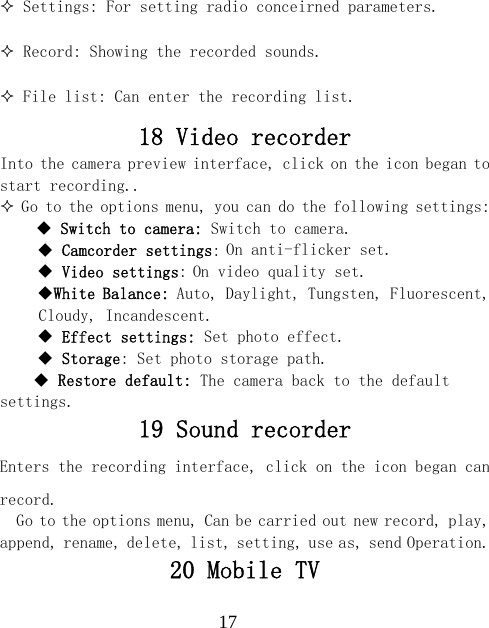  17 Settings: For setting radio conceirned parameters.  Record: Showing the recorded sounds.  File list: Can enter the recording list. 18 Video recorder Into the camera preview interface, click on the icon began to start recording..  Go to the options menu, you can do the following settings:     Switch to camera: Switch to camera.  Camcorder settings: On anti-flicker set.  Video settings: On video quality set. White Balance: Auto, Daylight, Tungsten, Fluorescent, Cloudy, Incandescent.  Effect settings: Set photo effect.  Storage: Set photo storage path.  Restore default: The camera back to the default settings. 19 Sound recorder Enters the recording interface, click on the icon began can record. Go to the options menu, Can be carried out new record, play, append, rename, delete, list, setting, use as, send Operation. 20 Mobile TV 