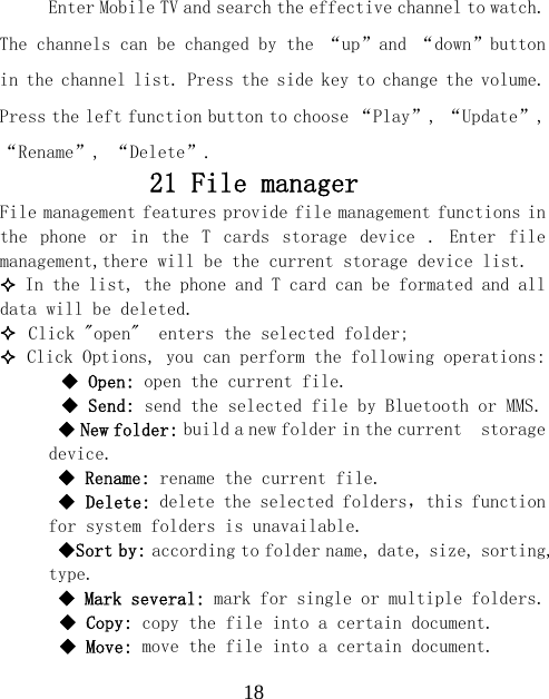  18Enter Mobile TV and search the effective channel to watch. The channels can be changed by the &ldquo;up&rdquo;and &ldquo;down&rdquo;button in the channel list. Press the side key to change the volume. Press the left function button to choose &ldquo;Play&rdquo;, &ldquo;Update&rdquo;, &ldquo;Rename&rdquo;, &ldquo;Delete&rdquo;. 21 File manager  File management features provide file management functions in the  phone  or  in  the  T  cards  storage  device  .  Enter  file management,there will be the current storage device list.   In the list, the phone and T card can be formated and all data will be deleted.  Click "open"  enters the selected folder;  Click Options, you can perform the following operations:   Open: open the current file.   Send: send the selected file by Bluetooth or MMS.  New folder: build a new folder in the current  storage device.  Rename: rename the current file.  Delete: delete the selected folders，this function for system folders is unavailable.  Sort by: according to folder name, date, size, sorting, type.  Mark several: mark for single or multiple folders.  Copy: copy the file into a certain document.  Move: move the file into a certain document. 