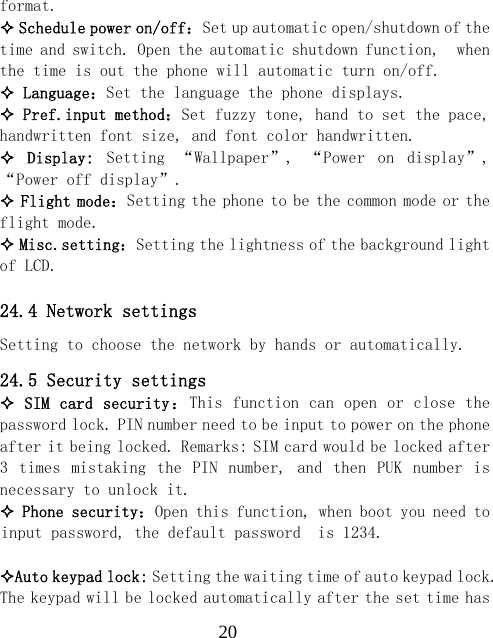  20format.  Schedule power on/off：Set up automatic open/shutdown of the time and switch. Open the automatic shutdown function,  when the time is out the phone will automatic turn on/off.  Language：Set the language the phone displays.  Pref.input method：Set fuzzy tone, hand to set the pace, handwritten font size, and font color handwritten.   Display:  Setting  &ldquo;Wallpaper&rdquo;,  &ldquo;Power  on  display&rdquo;, &ldquo;Power off display&rdquo;.  Flight mode：Setting the phone to be the common mode or the flight mode.  Misc.setting：Setting the lightness of the background light of LCD.  24.4 Network settings Setting to choose the network by hands or automatically. 24.5 Security settings  SIM card security：This function can open or close the password lock. PIN number need to be input to power on the phone after it being locked. Remarks: SIM card would be locked after 3  times  mistaking  the  PIN  number,  and  then  PUK  number  is necessary to unlock it.  Phone security：Open this function, when boot you need to input password, the default password  is 1234.  Auto keypad lock: Setting the waiting time of auto keypad lock. The keypad will be locked automatically after the set time has 