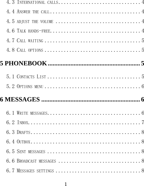  14.3 INTERNATIONAL CALLS .............................. 4 4.4 ANSWER THE CALL ................................. 4 4.5 ADJUST THE VOLUME ............................... 4 4.6 TALK HANDS-FREE................................. 4 4.7 CALL WAITING ................................... 5 4.8 CALL OPTIONS ................................... 5 5 PHONEBOOK ......................................................... 5 5.1 CONTACTS LIST .................................. 5 5.2 OPTIONS MENU ................................... 6 6 MESSAGES ............................................................. 6 6.1 WRITE MESSAGES.................................. 6 6.2 INBOX......................................... 7 6.3 DRAFTS ........................................ 8 6.4 OUTBOX ........................................ 8 6.5 SENT MESSAGES .................................. 8 6.6 BROADCAST MESSAGES .............................. 8 6.7 MESSAGES SETTINGS ............................... 8 