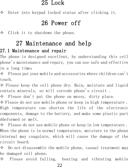  2225 Lock   Enter into keypad locked status after clicking it. 26 Power off   Click it to shutdown the phone. 27 Maintenance and help 27.1 Maintenance and repair The phone is designed excellent, by understanding this cell phone's maintenance and repair, you can use safe and effective in a long time：   Please put your mobile and accessories where children can't touch.  Please keep the cell phone dry. Rain, moisture and liquid contain minerals, so will corrode phone's circuit .    Please don't put the phone on messy, dirty place.  Please do not use mobile phone or keep in high temperature . High  temperature  can  shorten  the  life  of  the  electronic components, damage to the battery, and make some plastic part ddeformed or melt.    Please do not use mobile phone or keep in low temperature . When the phone is in normal temperature, moisture in the phone internal may coagulate, which will cause the damage of the circuit board.   Do not disassemble the mobile phone, casual treatment may be damaged cell phone.      Please  avoid  falling,  beating  and  vibrating  mobile 