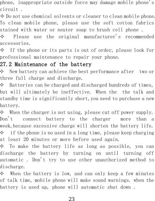  23phone, inappropriate outside force may damage mobile phone's circuit .   Do not use chemical solvents or cleaner to clean mobile phone. To clean mobile phone, please use the  soft cotton fabrics stained with water or neuter soap to brush cell phone .      Please  use  the  original  manufacturer's  recommended accessories.   If the phone or its parts is out of order, please look for professional maintenance to repair your phone. 27.2 Maintenance of the battery  New battery can achieve the best performance after  two or three full charge and discharge.  Batteries can be charged and discharged hundreds of times, but will ultimately be ineffective. When the  the talk and standby time is significantly short,you need to purchase a new battery.  When the charger is not using, please cut off power supply. Don't    connect  battery  to  the  charger    more  than  a week,because excessive charge will shorten the battery life.  if the phone is no used in a long time, please keep charging  at least 20 minutes or more before used again.  To make  the battery life as  long as possible, you  can discharge  the  battery  by  turning  on  until  turning  off automatic . Don't try to use  other unauthorized method to discharge.  When the battery is low, and can only keep a few minutes of talk time, mobile phone will make sound warnings. when the battery is used up, phone will automatic shut down . 