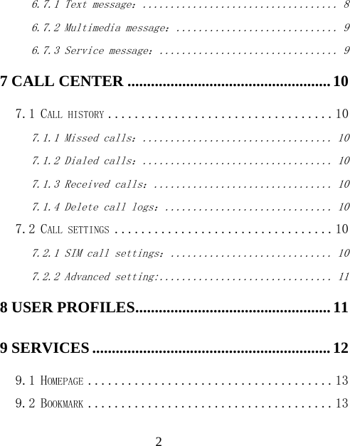  26.7.1 Text message： ................................... 8 6.7.2 Multimedia message： ............................. 9 6.7.3 Service message： ................................ 9 7 CALL CENTER .................................................... 10 7.1 CALL HISTORY .................................. 10 7.1.1 Missed calls： .................................. 10 7.1.2 Dialed calls： .................................. 10 7.1.3 Received calls： ................................ 10 7.1.4 Delete call logs： .............................. 10 7.2 CALL SETTINGS ................................. 10 7.2.1 SIM call settings： ............................. 10 7.2.2 Advanced setting: ............................... 11 8 USER PROFILES .................................................. 11 9 SERVICES ............................................................. 12 9.1 HOMEPAGE ..................................... 13 9.2 BOOKMARK ..................................... 13 