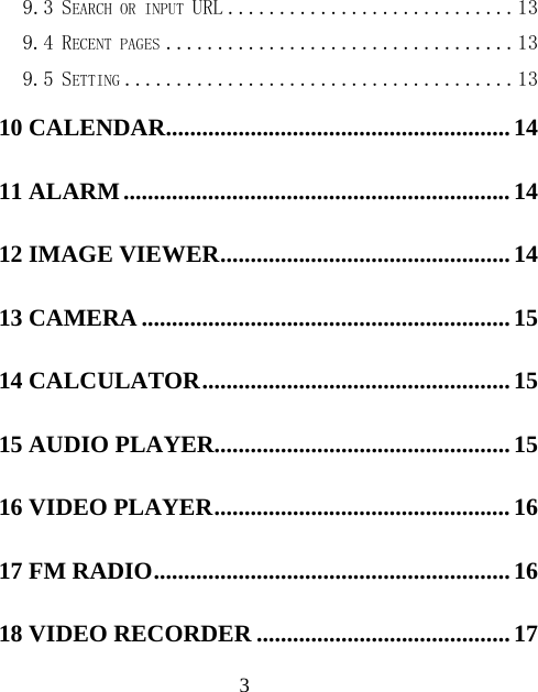  39.3 SEARCH OR INPUT URL ............................ 13 9.4 RECENT PAGES .................................. 13 9.5 SETTING ...................................... 13 10 CALENDAR ......................................................... 14 11 ALARM ................................................................ 14 12 IMAGE VIEWER ................................................ 14 13 CAMERA ............................................................. 15 14 CALCULATOR ................................................... 15 15 AUDIO PLAYER................................................. 15 16 VIDEO PLAYER ................................................. 16 17 FM RADIO ........................................................... 16 18 VIDEO RECORDER .......................................... 17 