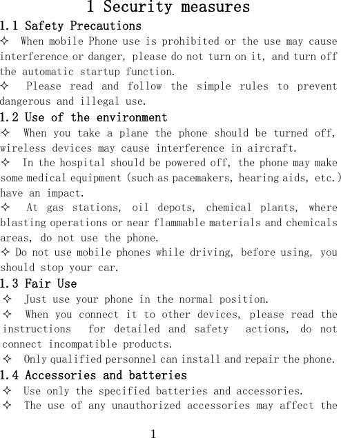  11 Security measures 1.1 Safety Precautions   When mobile Phone use is prohibited or the use may cause interference or danger, please do not turn on it, and turn off the automatic startup function.     Please  read  and  follow  the  simple  rules  to  prevent dangerous and illegal use. 1.2 Use of the environment   When you take a plane the phone should be turned off, wireless devices may cause interference in aircraft.   In the hospital should be powered off, the phone may make some medical equipment (such as pacemakers, hearing aids, etc.) have an impact.     At  gas  stations,  oil  depots,  chemical  plants,  where blasting operations or near flammable materials and chemicals areas, do not use the phone.  Do not use mobile phones while driving, before using, you should stop your car. 1.3 Fair Use   Just use your phone in the normal position.   When you connect it to other devices, please read the instructions    for  detailed  and  safety    actions,  do  not connect incompatible products.   Only qualified personnel can install and repair the phone. 1.4 Accessories and batteries   Use only the specified batteries and accessories.   The use of any unauthorized accessories may affect the 
