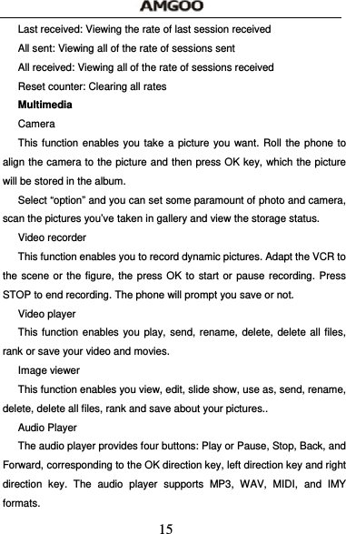  15 Last received: Viewing the rate of last session received All sent: Viewing all of the rate of sessions sent All received: Viewing all of the rate of sessions received Reset counter: Clearing all rates Multimedia Camera   This function enables you take a picture you want. Roll the phone to align the camera to the picture and then press OK key, which the picture will be stored in the album.   Select &ldquo;option&rdquo; and you can set some paramount of photo and camera, scan the pictures you&rsquo;ve taken in gallery and view the storage status. Video recorder This function enables you to record dynamic pictures. Adapt the VCR to the scene or the figure, the press OK to start or pause recording. Press STOP to end recording. The phone will prompt you save or not.   Video player This function enables you play, send, rename, delete, delete all files, rank or save your video and movies. Image viewer This function enables you view, edit, slide show, use as, send, rename, delete, delete all files, rank and save about your pictures.. Audio Player The audio player provides four buttons: Play or Pause, Stop, Back, and Forward, corresponding to the OK direction key, left direction key and right direction key. The audio player supports MP3, WAV, MIDI, and IMY formats. 