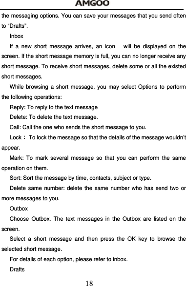  18 the messaging options. You can save your messages that you send often to &ldquo;Drafts&rdquo;. Inbox If a new short message arrives, an icon   will be displayed on the screen. If the short message memory is full, you can no longer receive any short message. To receive short messages, delete some or all the existed short messages. While browsing a short message, you may select Options to perform the following operations: Reply: To reply to the text message Delete: To delete the text message. Call: Call the one who sends the short message to you. Lock：  To lock the message so that the details of the message wouldn&rsquo;t appear. Mark: To mark several message so that you can perform the same operation on them. Sort: Sort the message by time, contacts, subject or type. Delete same number: delete the same number who has send two or more messages to you. Outbox Choose Outbox. The text messages in the Outbox are listed on the screen. Select a short message and then press the OK key to browse the selected short message. For details of each option, please refer to inbox. Drafts 