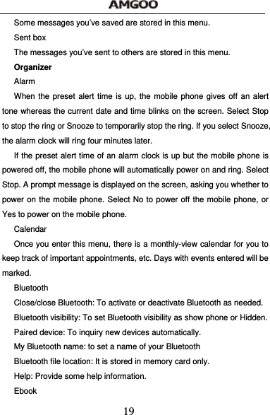  19 Some messages you&rsquo;ve saved are stored in this menu. Sent box The messages you&rsquo;ve sent to others are stored in this menu. Organizer  Alarm When the preset alert time is up, the mobile phone gives off an alert tone whereas the current date and time blinks on the screen. Select Stop to stop the ring or Snooze to temporarily stop the ring. If you select Snooze, the alarm clock will ring four minutes later. If the preset alert time of an alarm clock is up but the mobile phone is powered off, the mobile phone will automatically power on and ring. Select Stop. A prompt message is displayed on the screen, asking you whether to power on the mobile phone. Select No to power off the mobile phone, or Yes to power on the mobile phone. Calendar Once you enter this menu, there is a monthly-view calendar for you to keep track of important appointments, etc. Days with events entered will be marked. Bluetooth Close/close Bluetooth: To activate or deactivate Bluetooth as needed. Bluetooth visibility: To set Bluetooth visibility as show phone or Hidden. Paired device: To inquiry new devices automatically. My Bluetooth name: to set a name of your Bluetooth Bluetooth file location: It is stored in memory card only. Help: Provide some help information. Ebook 