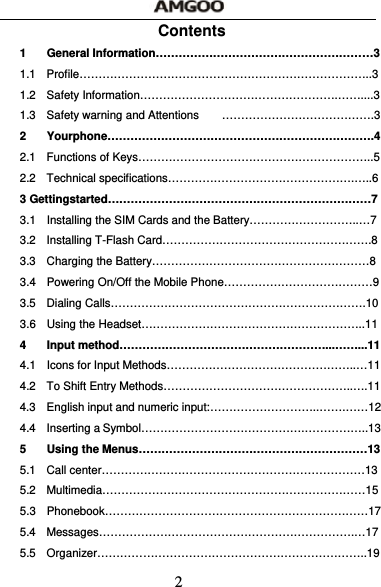  2 Contents 1 General Information&hellip;&hellip;&hellip;&hellip;&hellip;&hellip;&hellip;&hellip;&hellip;&hellip;&hellip;&hellip;&hellip;&hellip;&hellip;&hellip;&hellip;&hellip;&hellip;3 1.1 Profile&hellip;&hellip;&hellip;&hellip;&hellip;&hellip;&hellip;&hellip;&hellip;&hellip;&hellip;&hellip;&hellip;&hellip;&hellip;&hellip;&hellip;&hellip;&hellip;&hellip;&hellip;&hellip;&hellip;&hellip;&hellip;..3 1.2 Safety Information&hellip;&hellip;&hellip;&hellip;&hellip;&hellip;&hellip;&hellip;&hellip;&hellip;&hellip;&hellip;&hellip;&hellip;&hellip;&hellip;&hellip;.&hellip;&hellip;....3 1.3  Safety warning and Attentions  &hellip;&hellip;&hellip;&hellip;&hellip;&hellip;&hellip;&hellip;&hellip;&hellip;&hellip;&hellip;&hellip;.3 2 Yourphone&hellip;&hellip;&hellip;&hellip;&hellip;&hellip;&hellip;&hellip;&hellip;&hellip;&hellip;&hellip;&hellip;&hellip;&hellip;&hellip;&hellip;&hellip;&hellip;&hellip;&hellip;&hellip;&hellip;.4 2.1  Functions of Keys&hellip;&hellip;&hellip;&hellip;&hellip;&hellip;&hellip;&hellip;&hellip;&hellip;&hellip;&hellip;&hellip;&hellip;&hellip;&hellip;&hellip;&hellip;&hellip;&hellip;..5 2.2 Technical specifications&hellip;&hellip;&hellip;&hellip;&hellip;&hellip;&hellip;&hellip;&hellip;&hellip;&hellip;&hellip;&hellip;&hellip;&hellip;&hellip;.&hellip;..6 3 Gettingstarted&hellip;&hellip;&hellip;&hellip;&hellip;&hellip;&hellip;&hellip;&hellip;&hellip;&hellip;&hellip;&hellip;&hellip;&hellip;&hellip;&hellip;&hellip;&hellip;&hellip;&hellip;&hellip;&hellip;7 3.1  Installing the SIM Cards and the Battery&hellip;&hellip;&hellip;&hellip;&hellip;&hellip;&hellip;&hellip;&hellip;..&hellip;7 3.2 Installing T-Flash Card&hellip;&hellip;&hellip;&hellip;&hellip;&hellip;&hellip;&hellip;&hellip;&hellip;&hellip;&hellip;&hellip;&hellip;&hellip;&hellip;&hellip;&hellip;.8 3.3  Charging the Battery&hellip;&hellip;&hellip;&hellip;&hellip;&hellip;&hellip;&hellip;&hellip;&hellip;&hellip;&hellip;&hellip;&hellip;&hellip;&hellip;&hellip;&hellip;&hellip;8 3.4  Powering On/Off the Mobile Phone&hellip;&hellip;&hellip;&hellip;&hellip;&hellip;&hellip;&hellip;&hellip;&hellip;&hellip;&hellip;&hellip;9 3.5 Dialing Calls&hellip;&hellip;&hellip;&hellip;&hellip;&hellip;&hellip;&hellip;&hellip;&hellip;&hellip;&hellip;&hellip;&hellip;&hellip;&hellip;&hellip;&hellip;&hellip;&hellip;&hellip;&hellip;.10 3.6 Using the Headset&hellip;&hellip;&hellip;&hellip;&hellip;&hellip;&hellip;&hellip;&hellip;&hellip;&hellip;&hellip;&hellip;&hellip;&hellip;&hellip;&hellip;&hellip;&hellip;..11 4 Input method&hellip;&hellip;&hellip;&hellip;&hellip;&hellip;&hellip;&hellip;&hellip;&hellip;&hellip;&hellip;&hellip;&hellip;&hellip;&hellip;&hellip;&hellip;...&hellip;&hellip;...11 4.1  Icons for Input Methods&hellip;&hellip;&hellip;&hellip;&hellip;&hellip;&hellip;&hellip;&hellip;&hellip;&hellip;&hellip;&hellip;&hellip;&hellip;&hellip;..&hellip;11 4.2  To Shift Entry Methods&hellip;&hellip;&hellip;&hellip;&hellip;&hellip;&hellip;&hellip;&hellip;&hellip;&hellip;&hellip;&hellip;&hellip;&hellip;&hellip;..&hellip;.11 4.3  English input and numeric input:&hellip;&hellip;&hellip;&hellip;&hellip;&hellip;&hellip;&hellip;&hellip;..&hellip;&hellip;.&hellip;&hellip;12 4.4  Inserting a Symbol&hellip;&hellip;&hellip;&hellip;&hellip;&hellip;&hellip;&hellip;&hellip;&hellip;&hellip;&hellip;&hellip;&hellip;.&hellip;&hellip;&hellip;&hellip;&hellip;..13 5 Using the Menus&hellip;&hellip;&hellip;&hellip;&hellip;&hellip;&hellip;&hellip;&hellip;&hellip;&hellip;&hellip;&hellip;&hellip;&hellip;&hellip;&hellip;&hellip;&hellip;&hellip;13 5.1 Call center&hellip;&hellip;&hellip;&hellip;&hellip;&hellip;&hellip;&hellip;&hellip;&hellip;&hellip;&hellip;&hellip;&hellip;&hellip;&hellip;&hellip;&hellip;&hellip;&hellip;&hellip;&hellip;&hellip;13 5.2 Multimedia&hellip;&hellip;&hellip;&hellip;&hellip;&hellip;&hellip;&hellip;&hellip;&hellip;&hellip;&hellip;&hellip;&hellip;&hellip;&hellip;&hellip;&hellip;&hellip;&hellip;&hellip;&hellip;&hellip;15 5.3 Phonebook&hellip;&hellip;&hellip;&hellip;&hellip;&hellip;&hellip;&hellip;&hellip;&hellip;&hellip;&hellip;&hellip;&hellip;&hellip;&hellip;&hellip;&hellip;&hellip;&hellip;&hellip;&hellip;&hellip;17 5.4 Messages&hellip;&hellip;&hellip;&hellip;&hellip;&hellip;&hellip;&hellip;&hellip;&hellip;&hellip;&hellip;&hellip;&hellip;&hellip;&hellip;&hellip;&hellip;&hellip;&hellip;&hellip;&hellip;.&hellip;17 5.5 Organizer&hellip;&hellip;&hellip;&hellip;&hellip;&hellip;&hellip;&hellip;&hellip;&hellip;&hellip;&hellip;&hellip;&hellip;&hellip;&hellip;&hellip;&hellip;&hellip;&hellip;&hellip;&hellip;&hellip;..19 