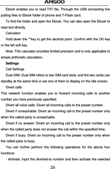  20 Ebook enables you to read TXT file. Through the USB connecting line putting files to Ebook folder of phone and T-Flash card. To find the folder and open the Ebook, You can also open the Ebook to read text directly. Calculator Hold down the &lsquo;*&rsquo;key to get the decimal point. Confirm with the OK key or the left soft key. Note: This calculator provides limited precision and is only applicable to simple arithmetic calculation.   Settings          Call Settings Dual-SIM: Dual-SIM refers to two SIM card slots, and the two cards can standby at the same time or set one of them to display on the idle screen.   Divert calls This network function enables you to forward incoming calls to another number you have previously specified.   Divert all voice calls: Divert all incoming calls to the preset number. Divert if unreachable: Divert an incoming call to the preset number only when the called party is unreachable. Divert if no answer: Divert an incoming call to the preset number only when the called party does not answer the call within the specified time. Divert if busy: Divert an incoming call to the preset number only when the called party is busy. You can further perform the following operations for the above four functions: - Activate: Input the diverted-to number and then activate the selected 