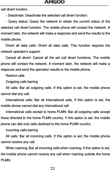  21 call divert function. - Deactivate: Deactivate the selected call divert function. - Query status: Query the network to obtain the current status of the selected call divert function. The mobile phone will contact the network. A moment later, the network will make a response and send the results to the mobile phone. Divert all data calls: Divert all data calls. This function requires the network operator's support. Cancel all divert: Cancel all the set call divert functions. The mobile phone will contact the network. A moment later, the network will make a response and send the operation results to the mobile phone. Restrict calls Outgoing calls barring All calls: Bar all outgoing calls. If this option is set, the mobile phone cannot dial any call. International calls: Bar all international calls. If this option is set, the mobile phone cannot dial any international call. International calls except to home PLMN: Bar all outgoing calls except those directed to the home PLMN country. If this option is set, the mobile phone can dial only calls destined to the home PLMN country.     Incoming calls barring All calls: Bar all incoming calls. If this option is set, the mobile phone cannot receive any call. When roaming: Bar all incoming calls when roaming. If this option is set, the mobile phone cannot receive any call when roaming outside the home PLMN. 