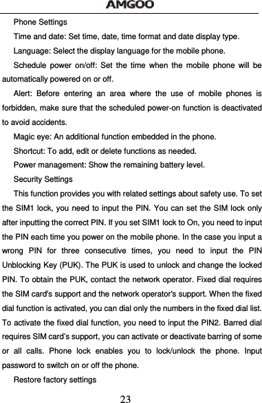  23 Phone Settings Time and date: Set time, date, time format and date display type. Language: Select the display language for the mobile phone. Schedule power on/off: Set the time when the mobile phone will be automatically powered on or off. Alert: Before entering an area where the use of mobile phones is forbidden, make sure that the scheduled power-on function is deactivated to avoid accidents. Magic eye: An additional function embedded in the phone. Shortcut: To add, edit or delete functions as needed. Power management: Show the remaining battery level. Security Settings This function provides you with related settings about safety use. To set the SIM1 lock, you need to input the PIN. You can set the SIM lock only after inputting the correct PIN. If you set SIM1 lock to On, you need to input the PIN each time you power on the mobile phone. In the case you input a wrong PIN for three consecutive times, you need to input the PIN Unblocking Key (PUK). The PUK is used to unlock and change the locked PIN. To obtain the PUK, contact the network operator. Fixed dial requires the SIM card's support and the network operator's support. When the fixed dial function is activated, you can dial only the numbers in the fixed dial list. To activate the fixed dial function, you need to input the PIN2. Barred dial requires SIM card&rsquo;s support, you can activate or deactivate barring of some or all calls. Phone lock enables you to lock/unlock the phone. Input password to switch on or off the phone.   Restore factory settings 