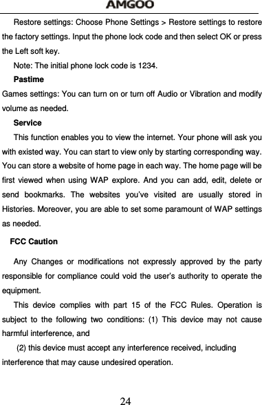  24 Restore settings: Choose Phone Settings > Restore settings to restore the factory settings. Input the phone lock code and then select OK or press the Left soft key. Note: The initial phone lock code is 1234. Pastime Games settings: You can turn on or turn off Audio or Vibration and modify volume as needed. Service This function enables you to view the internet. Your phone will ask you with existed way. You can start to view only by starting corresponding way. You can store a website of home page in each way. The home page will be first viewed when using WAP explore. And you can add, edit, delete or send bookmarks. The websites you&rsquo;ve visited are usually stored in Histories. Moreover, you are able to set some paramount of WAP settings as needed. FCC Caution   Any Changes or modifications not expressly approved by the party responsible for compliance could void the user&rsquo;s authority to operate the equipment.  This device complies with part 15 of the FCC Rules. Operation is subject to the following two conditions: (1) This device may not cause harmful interference, and   (2) this device must accept any interference received, including interference that may cause undesired operation.    