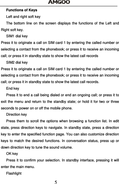 5 Functions of Keys Left and right soft key The bottom line on the screen displays the functions of the Left and Right soft key. SIM1 dial key Press it to originate a call on SIM card 1 by entering the called number or selecting a contact from the phonebook; or press it to receive an incoming call; or press it in standby state to show the latest call records SIM2 dial key Press it to originate a call on SIM card 1 by entering the called number or selecting a contact from the phonebook; or press it to receive an incoming call; or press it in standby state to show the latest call records. End key Press it to end a call being dialed or end an ongoing call; or press it to exit the menu and return to the standby state; or hold it for two or three seconds to power on or off the mobile phone. Direction key Press them to scroll the options when browsing a function list. In edit state, press direction keys to navigate. In standby state, press a direction key to enter the specified function page. You can also customize direction keys to match the desired functions. In conversation status, press up or down direction key to tune the sound volume. OK key Press it to confirm your selection. In standby interface, pressing it will enter the main menu. Flashlight 