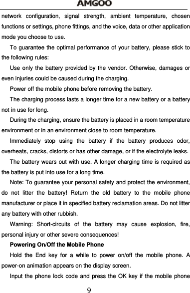  9 network configuration, signal strength, ambient temperature, chosen functions or settings, phone fittings, and the voice, data or other application mode you choose to use. To guarantee the optimal performance of your battery, please stick to the following rules: Use only the battery provided by the vendor. Otherwise, damages or even injuries could be caused during the charging. Power off the mobile phone before removing the battery. The charging process lasts a longer time for a new battery or a battery not in use for long.   During the charging, ensure the battery is placed in a room temperature environment or in an environment close to room temperature. Immediately stop using the battery if the battery produces odor, overheats, cracks, distorts or has other damage, or if the electrolyte leaks. The battery wears out with use. A longer charging time is required as the battery is put into use for a long time. Note: To guarantee your personal safety and protect the environment, do not litter the battery! Return the old battery to the mobile phone manufacturer or place it in specified battery reclamation areas. Do not litter any battery with other rubbish. Warning: Short-circuits of the battery may cause explosion, fire, personal injury or other severe consequences! Powering On/Off the Mobile Phone Hold the End key for a while to power on/off the mobile phone. A power-on animation appears on the display screen. Input the phone lock code and press the OK key if the mobile phone 