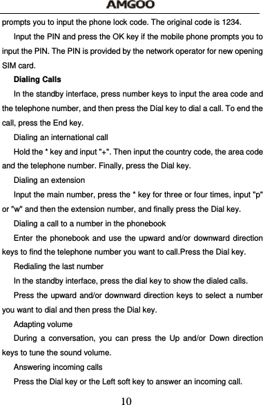  10 prompts you to input the phone lock code. The original code is 1234. Input the PIN and press the OK key if the mobile phone prompts you to input the PIN. The PIN is provided by the network operator for new opening SIM card. Dialing Calls In the standby interface, press number keys to input the area code and the telephone number, and then press the Dial key to dial a call. To end the call, press the End key. Dialing an international call Hold the * key and input "+". Then input the country code, the area code and the telephone number. Finally, press the Dial key. Dialing an extension Input the main number, press the * key for three or four times, input "p" or "w" and then the extension number, and finally press the Dial key. Dialing a call to a number in the phonebook Enter the phonebook and use the upward and/or downward direction keys to find the telephone number you want to call.Press the Dial key. Redialing the last number In the standby interface, press the dial key to show the dialed calls. Press the upward and/or downward direction keys to select a number you want to dial and then press the Dial key. Adapting volume During a conversation, you can press the Up and/or Down direction keys to tune the sound volume. Answering incoming calls Press the Dial key or the Left soft key to answer an incoming call. 